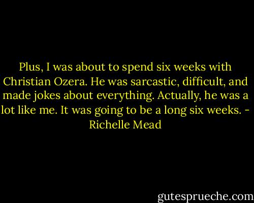 Plus, I was about to spend six weeks with Christian Ozera. He was sarcastic, difficult, and made jokes about everything. Actually, he was a lot like me.<br />It was going to be a long six weeks. - Richelle Mead