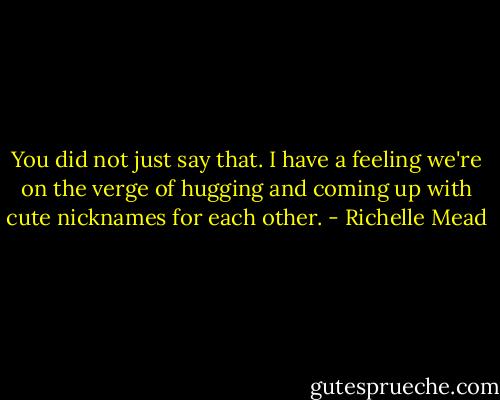 You did not just say that. I have a feeling we're on the verge of hugging and coming up with cute nicknames for each other. - Richelle Mead