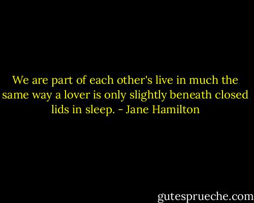 We are part of each other's live in much the same way a lover is only slightly beneath closed lids in sleep. - Jane Hamilton