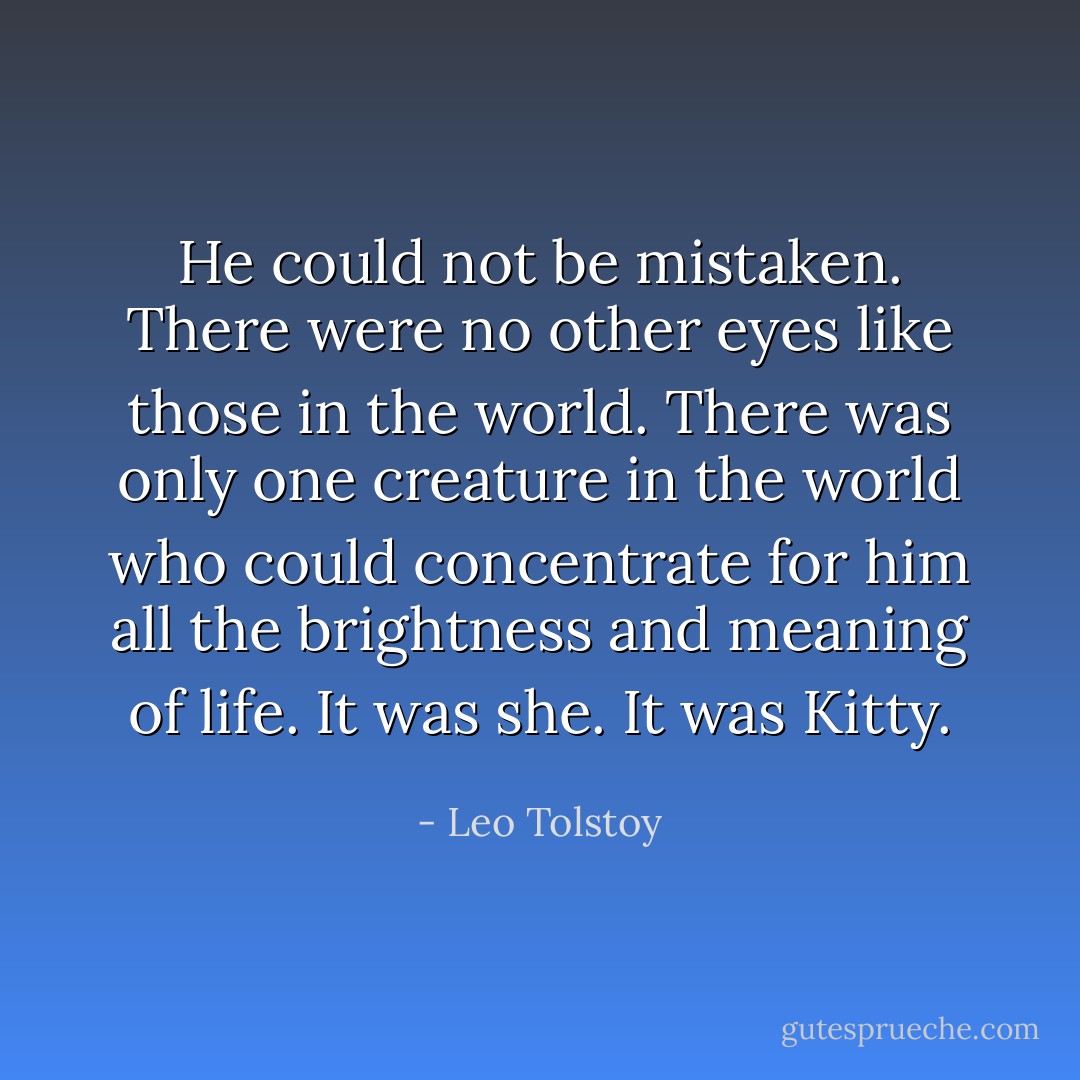 He could not be mistaken. There were no other eyes like those in the world. There was only one creature in the world who could concentrate for him all the brightness and meaning of life. It was she. It was Kitty. - Leo Tolstoy