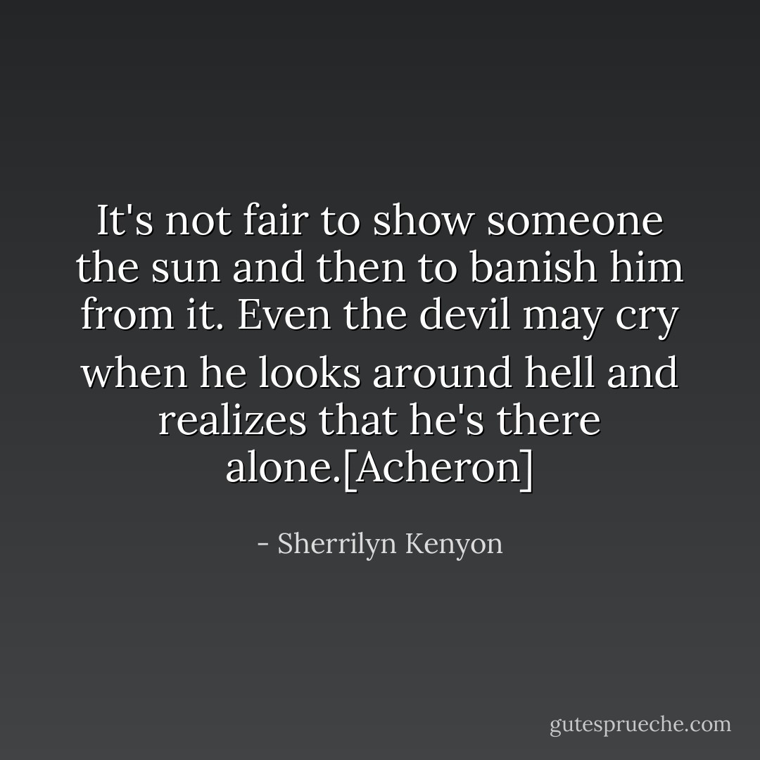 It's not fair to show someone the sun and then to banish him from it. Even the devil may cry when he looks around hell and realizes that he's there alone.[Acheron] - Sherrilyn Kenyon
