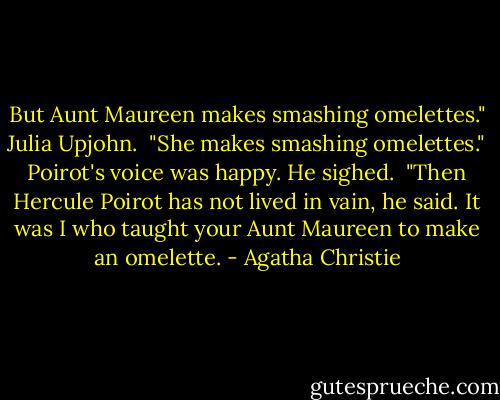 But Aunt Maureen makes smashing omelettes." Julia Upjohn.<br /><br />"She makes smashing omelettes." Poirot's voice was happy. He sighed.<br /><br />"Then Hercule Poirot has not lived in vain, he said. It was I who taught your Aunt Maureen to make an omelette. - Agatha Christie