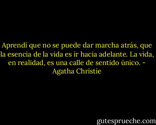 Aprendí que no se puede dar marcha atrás, que la esencia de la vida es ir hacia adelante. La vida, en realidad, es una calle de sentido único. - Agatha Christie