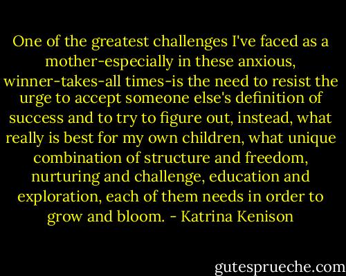 One of the greatest challenges I've faced as a mother-especially in these anxious, winner-takes-all times-is the need to resist the urge to accept someone else's definition of success and to try to figure out, instead, what really is best for my own children, what unique combination of structure and freedom, nurturing and challenge, education and exploration, each of them needs in order to grow and bloom. - Katrina Kenison