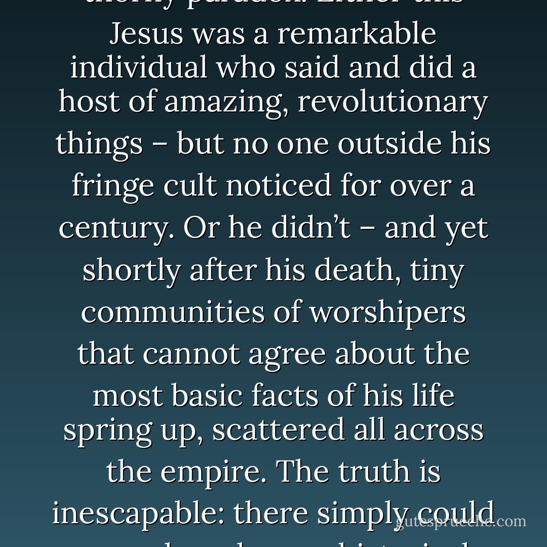 If Jesus had been an actual historical figure we have a thorny paradox. Either this Jesus was a remarkable individual who said and did a host of amazing, revolutionary things – but no one outside his fringe cult noticed for over a century. Or he didn’t – and yet shortly after his death, tiny communities of worshipers that cannot agree about the most basic facts of his life spring up, scattered all across the empire. The truth is inescapable: there simply could never have been a historical Jesus. - David  Fitzgerald