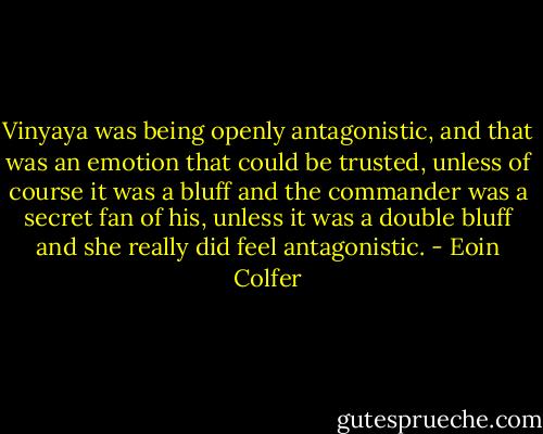 Vinyaya was being openly antagonistic, and that was an emotion that could be trusted, unless of course it was a bluff and the commander was a secret fan of his, unless it was a double bluff and she really did feel antagonistic. - Eoin Colfer