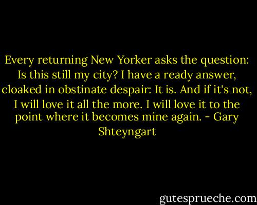Every returning New Yorker asks the question: Is this still my city? I have a ready answer, cloaked in obstinate despair: It is. And if it's not, I will love it all the more. I will love it to the point where it becomes mine again. - Gary Shteyngart
