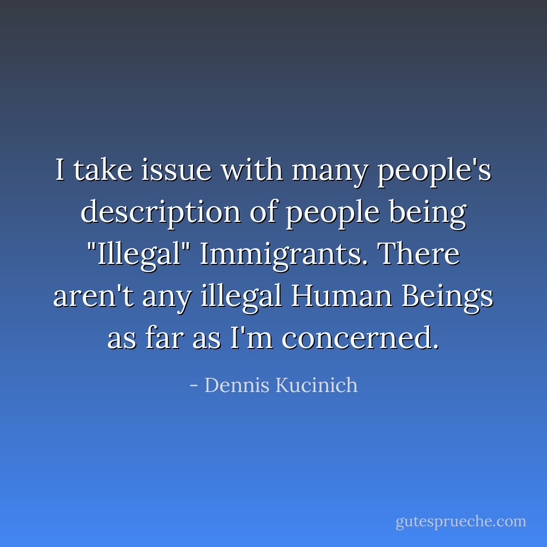 I take issue with many people's description of people being "Illegal" Immigrants. There aren't any illegal Human Beings as far as I'm concerned. - Dennis Kucinich