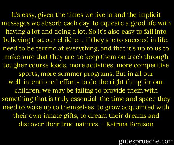 It's easy, given the times we live in and the implicit messages we absorb each day, to equeate a good life with having a lot and doing a lot. So it's also easy to fall into believing that our children, if they are to succeed in life, need to be terrific at everything, and that it's up to us to make sure that they are-to keep them on track through tougher course loads, more activities, more competitive sports, more summer programs. But in all our well-intentioned efforts to do the right thing for our children, we may be failing to provide them with something that is truly essential-the time and space they need to wake up to themselves, to grow acquainted with their own innate gifts, to dream their dreams and discover their true natures. - Katrina Kenison