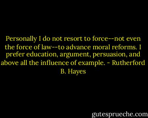 Personally I do not resort to force--not even the force of law--to advance moral reforms. I prefer education, argument, persuasion, and above all the influence of example. - Rutherford B. Hayes