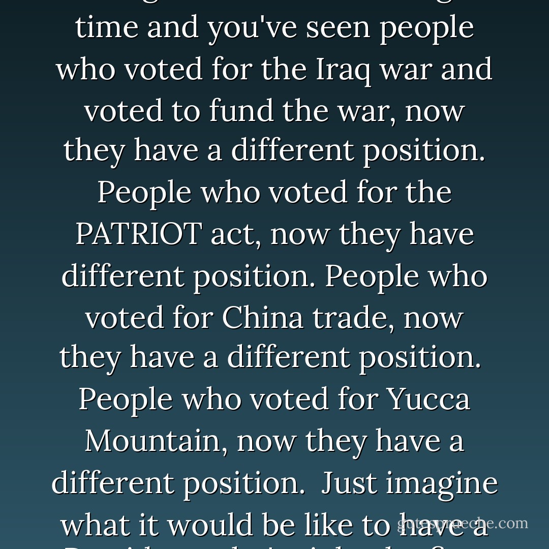 The President of the United States is called upon to make the right decision at the right time and you've seen people who voted for the Iraq war and voted to fund the war, now they have a different position.<br />People who voted for the PATRIOT act, now they have different position.<br />People who voted for China trade, now they have a different position. <br />People who voted for Yucca Mountain, now they have a different position. <br />Just imagine what it would be like to have a President who's right the first time. - Dennis Kucinich