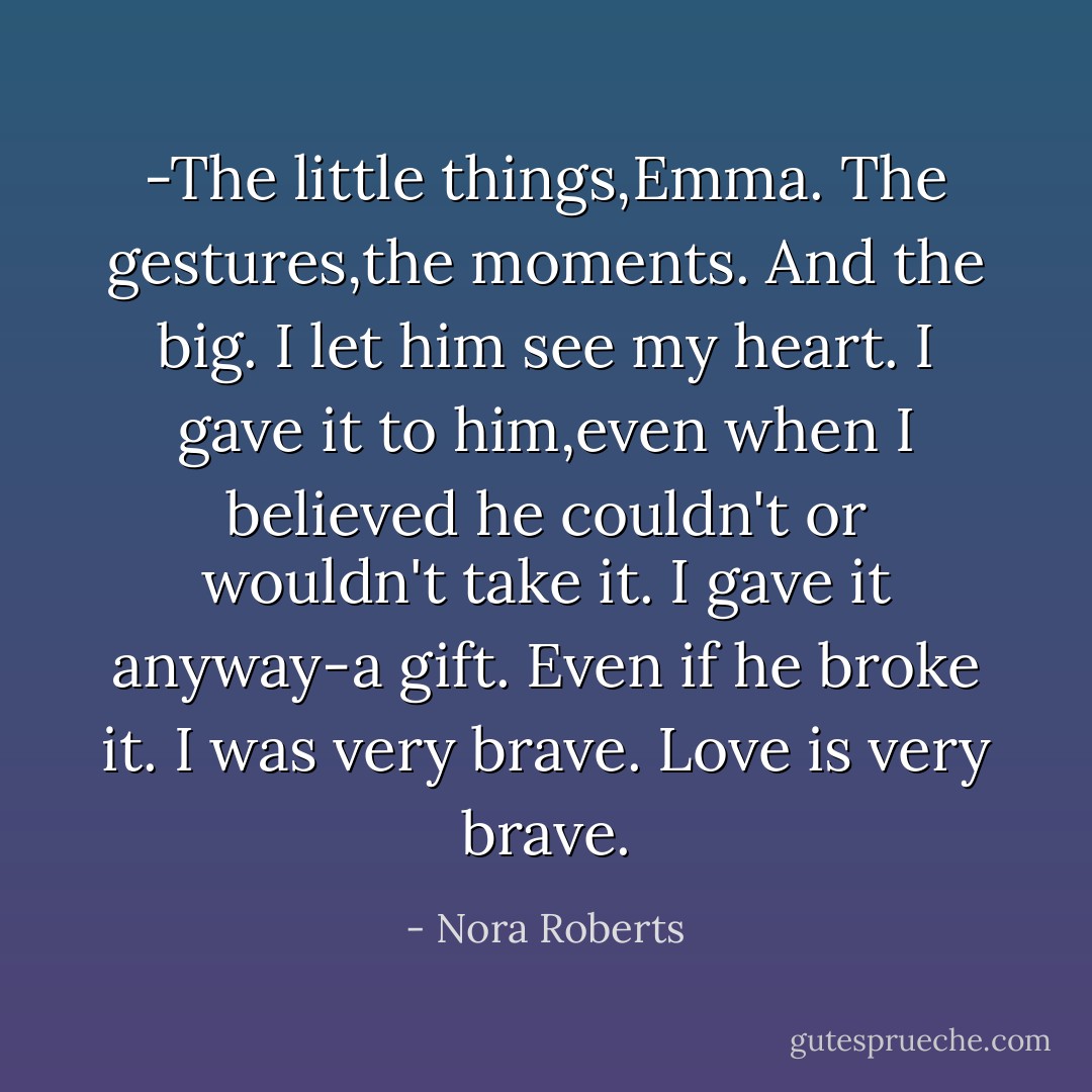 -The little things,Emma. The gestures,the moments. And the big. I let him see my heart. I gave it to him,even when I believed he couldn't or wouldn't take it. I gave it anyway-a gift. Even if he broke it. I was very brave. Love is very brave. - Nora Roberts