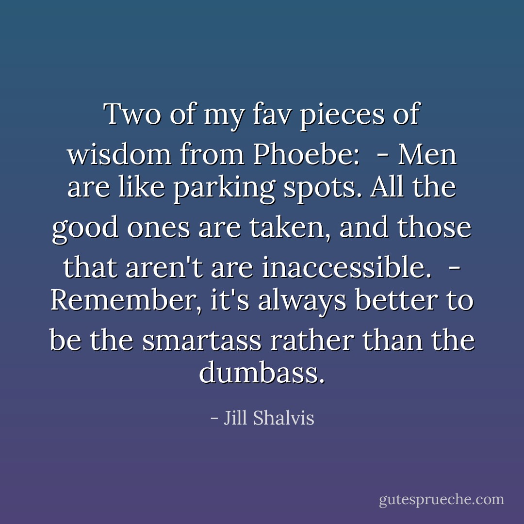 Two of my fav pieces of wisdom from Phoebe:<br /><br />- Men are like parking spots. All the good ones are taken, and those that aren't are inaccessible.<br /><br />- Remember, it's always better to be the smartass rather than the dumbass. - Jill Shalvis