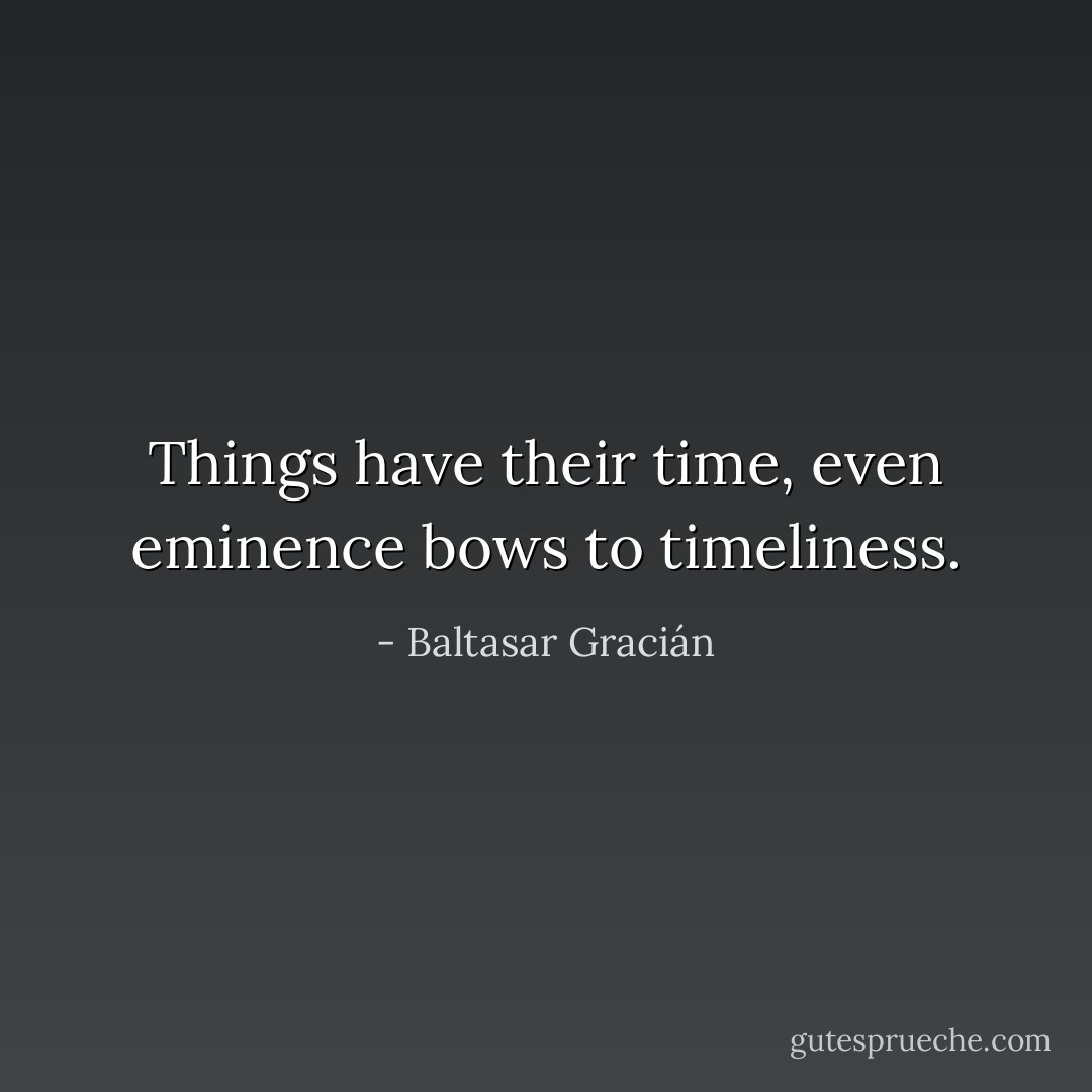 Things have their time, even eminence bows to timeliness. - Baltasar Gracián