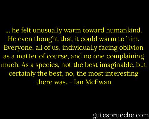 ... he felt unusually warm toward humankind. He even thought that it could warm to him. Everyone, all of us, individually facing oblivion as a matter of course, and no one complaining much. As a species, not the best imaginable, but certainly the best, no, the most interesting there was. - Ian McEwan