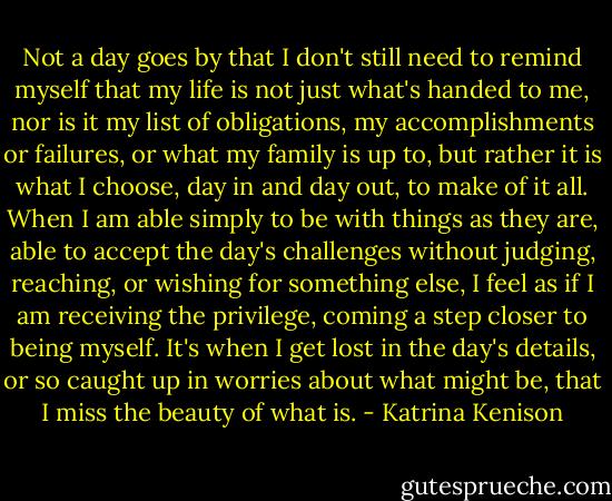Not a day goes by that I don't still need to remind myself that my life is not just what's handed to me, nor is it my list of obligations, my accomplishments or failures, or what my family is up to, but rather it is what I choose, day in and day out, to make of it all. When I am able simply to be with things as they are, able to accept the day's challenges without judging, reaching, or wishing for something else, I feel as if I am receiving the privilege, coming a step closer to being myself. It's when I get lost in the day's details, or so caught up in worries about what might be, that I miss the beauty of what is. - Katrina Kenison