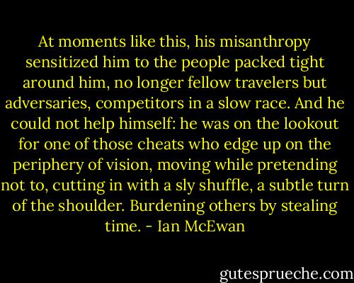 At moments like this, his misanthropy sensitized him to the people packed tight around him, no longer fellow travelers but adversaries, competitors in a slow race. And he could not help himself: he was on the lookout for one of those cheats who edge up on the periphery of vision, moving while pretending not to, cutting in with a sly shuffle, a subtle turn of the shoulder. Burdening others by stealing time. - Ian McEwan