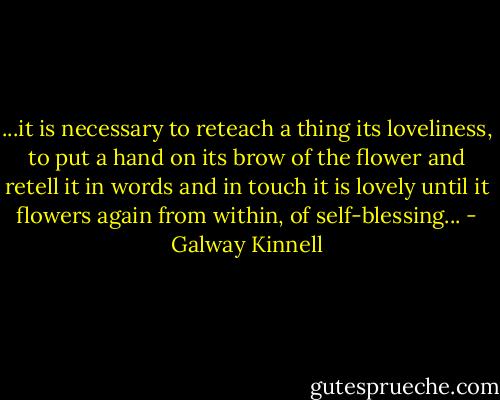 ...it is necessary<br />to reteach a thing its loveliness,<br />to put a hand on its brow<br />of the flower<br />and retell it in words and in touch<br />it is lovely<br />until it flowers again from within, of self-blessing... - Galway Kinnell