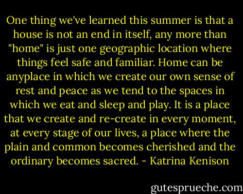 One thing we've learned this summer is that a house is not an end in itself, any more than "home" is just one geographic location where things feel safe and familiar. Home can be anyplace in which we create our own sense of rest and peace as we tend to the spaces in which we eat and sleep and play. It is a place that we create and re-create in every moment, at every stage of our lives, a place where the plain and common becomes cherished and the ordinary becomes sacred. - Katrina Kenison