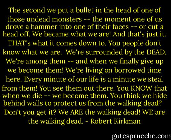 The second we put a bullet in the head of one of those undead monsters -- the moment one of us drove a hammer into one of their faces -- or cut a head off. We became what we are! And that's just it. THAT's what it comes down to. You people don't know what we are.<br /><br />We're surrounded by the DEAD. We're among them -- and when we finally give up we become them! We're living on borrowed time here. Every minute of our life is a minute we steal from them! You see them out there. You KNOW that when we die -- we become them. You think we hide behind walls to protect us from the walking dead? <br /><br />Don't you get it? We ARE the walking dead! WE are the walking dead. - Robert Kirkman