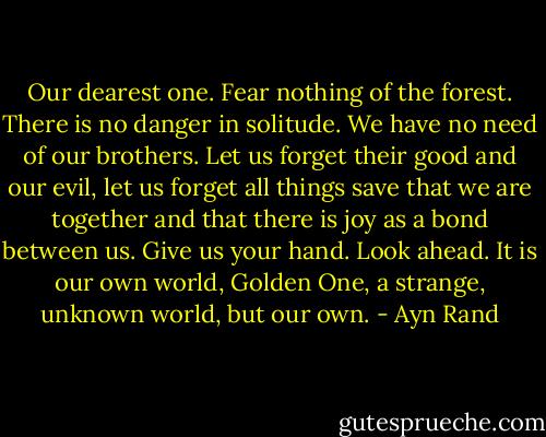 Our dearest one. Fear nothing of the forest. There is no danger in solitude. We have no need of our brothers. Let us forget their good and our evil, let us forget all things save that we are together and that there is joy as a bond between us. Give us your hand. Look ahead. It is our own world, Golden One, a strange, unknown world, but our own. - Ayn Rand