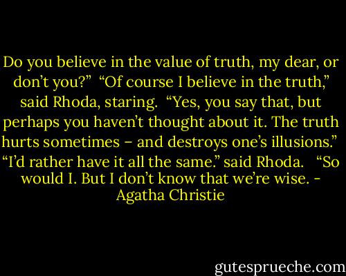Do you believe in the value of truth, my dear, or don’t you?”<br /><br />“Of course I believe in the truth,” said Rhoda, staring.<br /><br />“Yes, you say that, but perhaps you haven’t thought about it. The truth hurts sometimes – and destroys one’s illusions.”<br /><br />“I’d rather have it all the same.” said Rhoda. <br /><br />“So would I. But I don’t know that we’re wise. - Agatha Christie