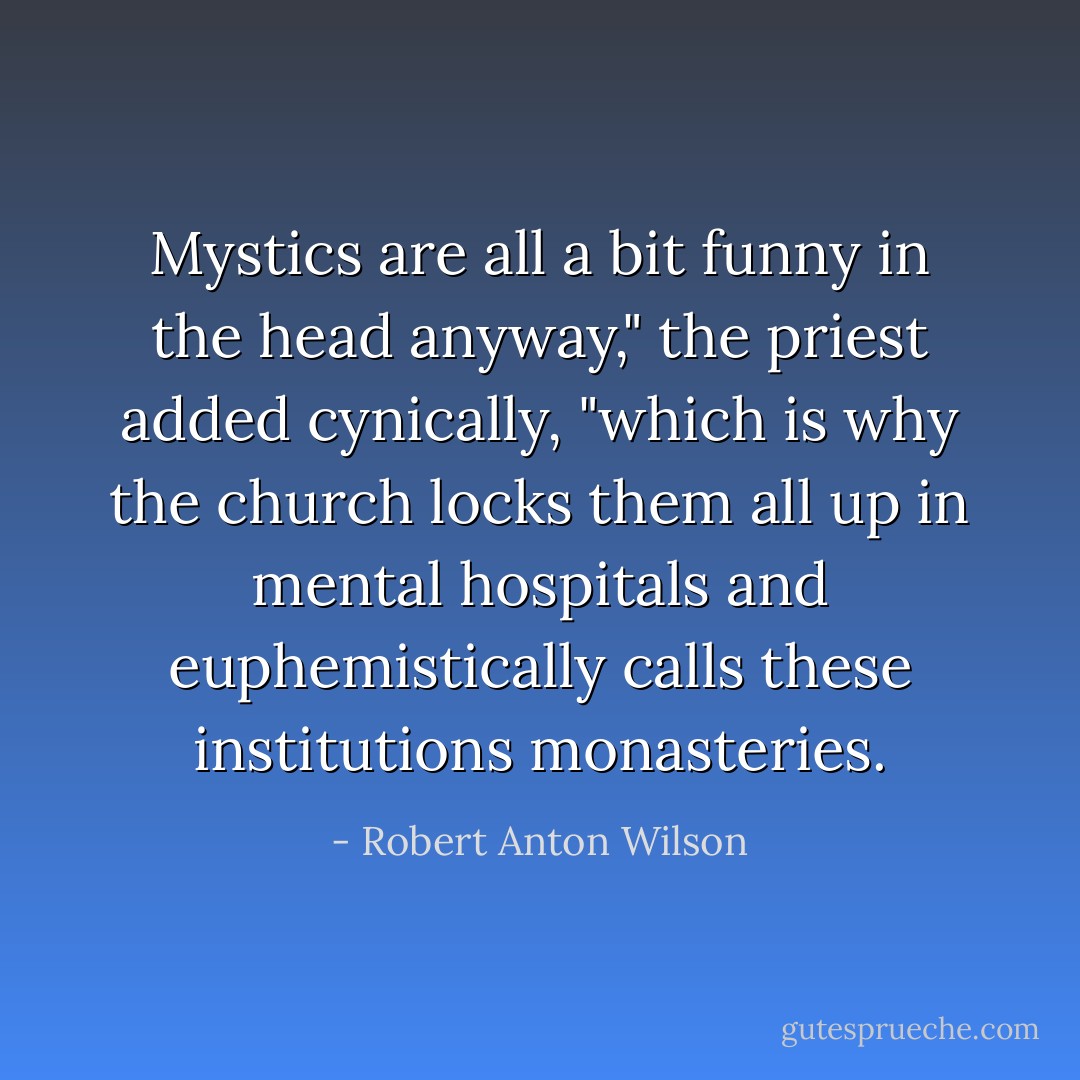 Mystics are all a bit funny in the head anyway," the priest added cynically, "which is why the church locks them all up in mental hospitals and euphemistically calls these institutions monasteries. - Robert Anton Wilson