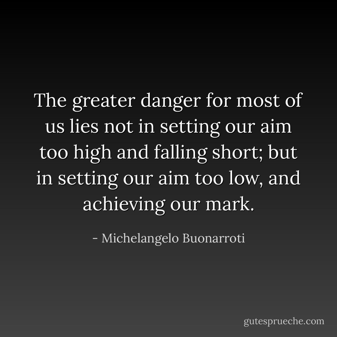 The greater danger for most of us lies not in setting our aim too high and falling short; but in setting our aim too low, and achieving our mark. - Michelangelo Buonarroti