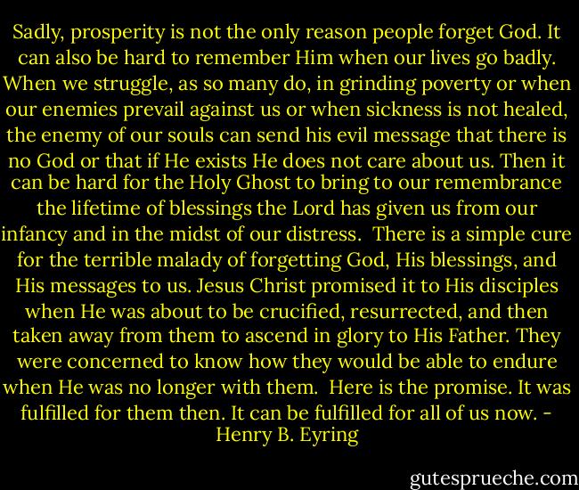 Sadly, prosperity is not the only reason people forget God. It can also be hard to remember Him when our lives go badly. When we struggle, as so many do, in grinding poverty or when our enemies prevail against us or when sickness is not healed, the enemy of our souls can send his evil message that there is no God or that if He exists He does not care about us. Then it can be hard for the Holy Ghost to bring to our remembrance the lifetime of blessings the Lord has given us from our infancy and in the midst of our distress.<br /><br />There is a simple cure for the terrible malady of forgetting God, His blessings, and His messages to us. Jesus Christ promised it to His disciples when He was about to be crucified, resurrected, and then taken away from them to ascend in glory to His Father. They were concerned to know how they would be able to endure when He was no longer with them.<br /><br />Here is the promise. It was fulfilled for them then. It can be fulfilled for all of us now. - Henry B. Eyring