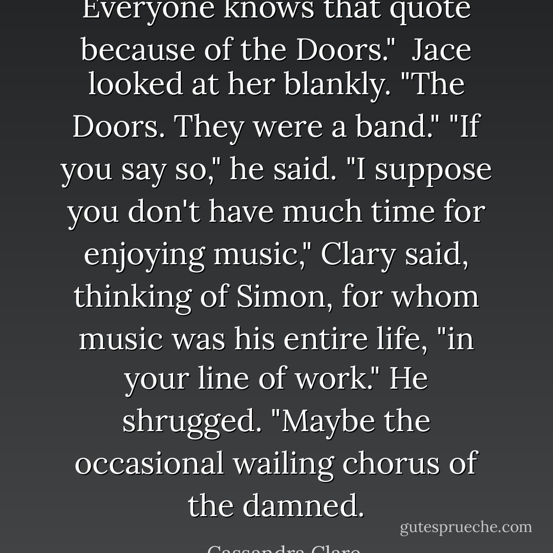 Everyone knows that quote because of the Doors." <br />Jace looked at her blankly.<br />"The Doors. They were a band."<br />"If you say so," he said.<br />"I suppose you don't have much time for enjoying music," Clary said, thinking of Simon, for whom music was his entire life, "in your line of work."<br />He shrugged. "Maybe the occasional wailing chorus of the damned. - Cassandra Clare