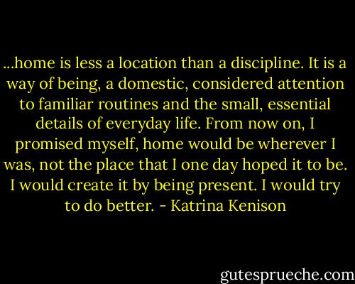 ...home is less a location than a discipline. It is a way of being, a domestic, considered attention to familiar routines and the small, essential details of everyday life. From now on, I promised myself, home would be wherever I was, not the place that I one day hoped it to be. I would create it by being present. I would try to do better. - Katrina Kenison