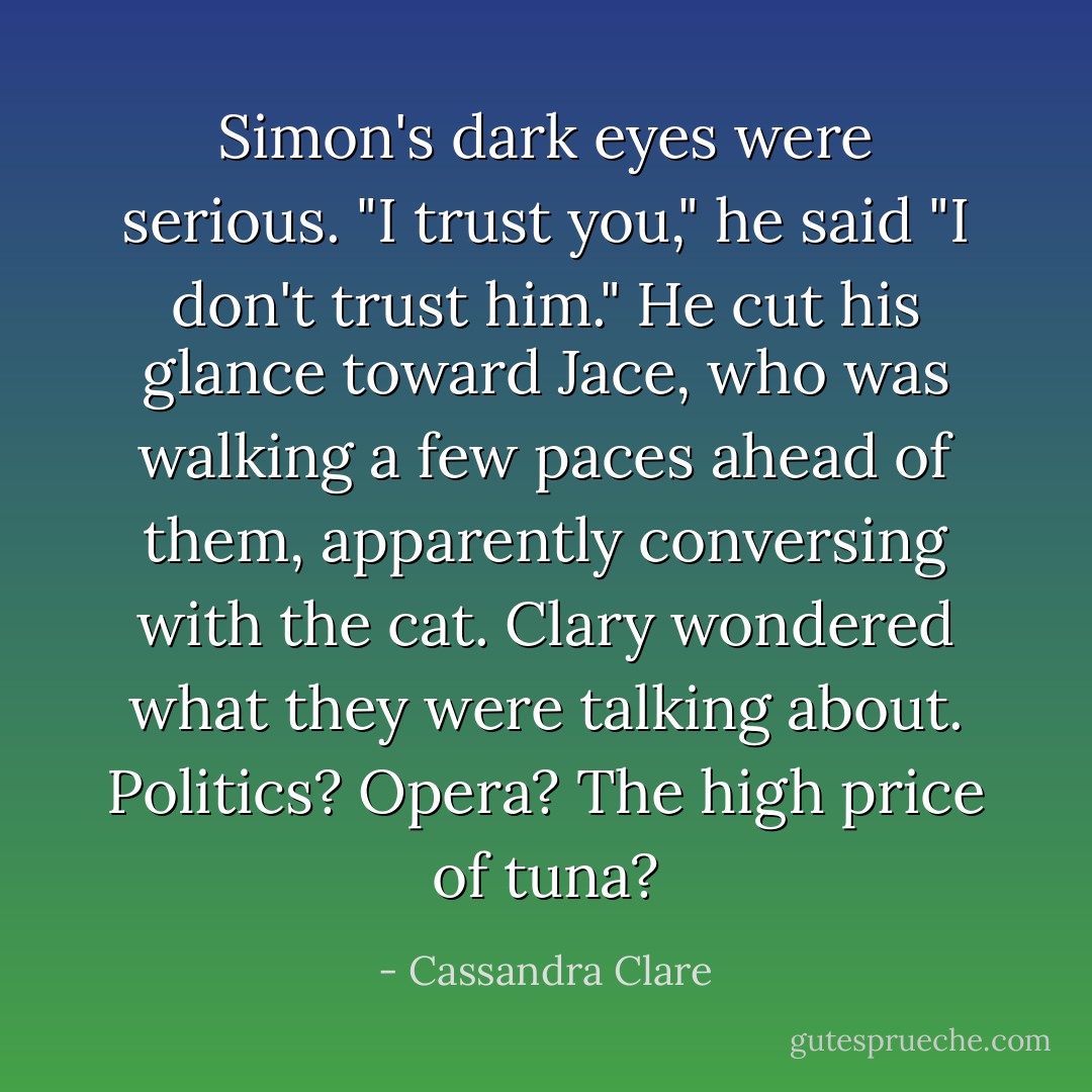 Simon's dark eyes were serious. "I trust you," he said "I don't trust <i>him</i>." He cut his glance toward Jace, who was walking a few paces ahead of them, apparently conversing with the cat. Clary wondered what they were talking about. Politics? Opera? The high price of tuna? - Cassandra Clare