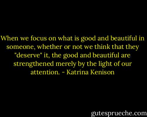 When we focus on what is good and beautiful in someone, whether or not we think that they "deserve" it, the good and beautiful are strengthened merely by the light of our attention. - Katrina Kenison