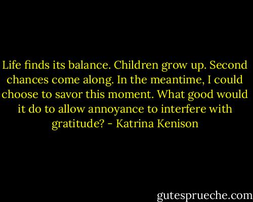 Life finds its balance. Children grow up. Second chances come along. In the meantime, I could choose to savor this moment. What good would it do to allow annoyance to interfere with gratitude? - Katrina Kenison