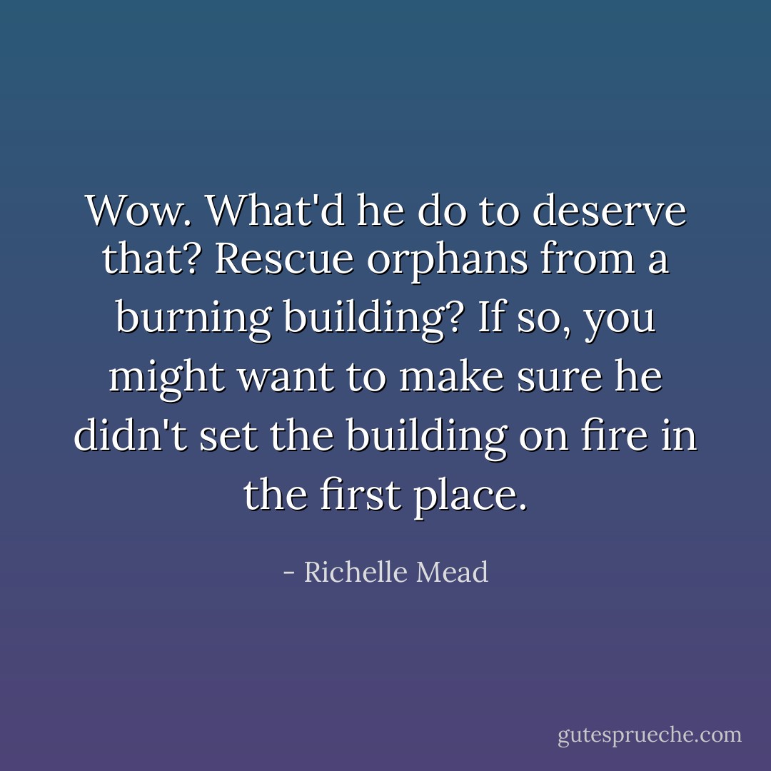 Wow. What'd he do to deserve that? Rescue orphans from a burning building? If so, you might want to make sure he didn't set the building on fire in the first place. - Richelle Mead