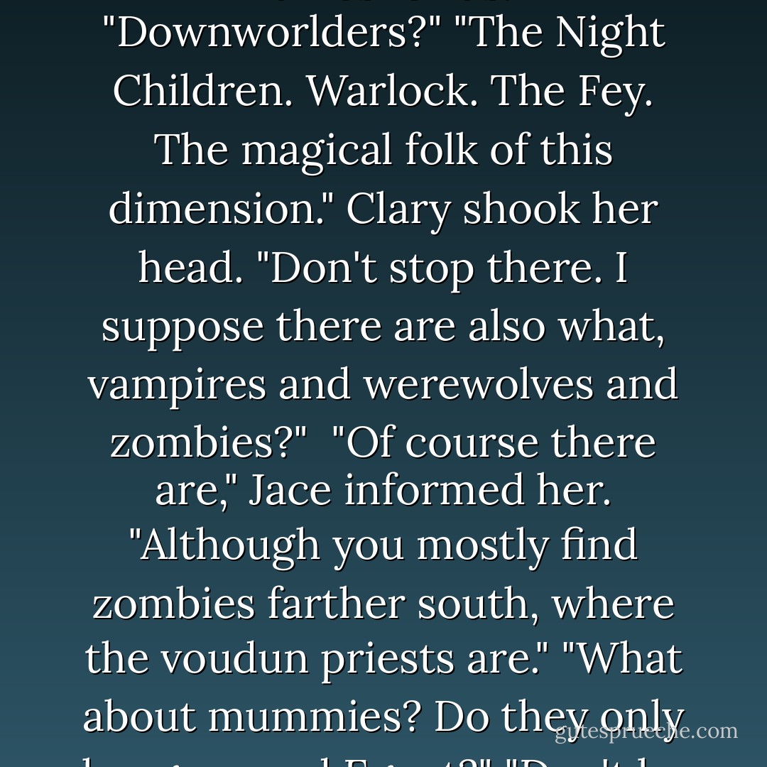 We're called Shadowhunters. At least, that's what we call ourselves. The Downworlders have less complimentary names for us."<br />"Downworlders?"<br />"The Night Children. Warlock. The Fey. The magical folk of this dimension."<br />Clary shook her head. "Don't stop there. I suppose there are also what, vampires and werewolves and zombies?" <br />"Of course there are," Jace informed her. "Although you mostly find zombies farther south, where the voudun priests are."<br />"What about mummies? Do they only hang around Egypt?"<br />"Don't be ridiculous. No one believes in mummies."<br />"They don't?"<br />"Of course not. - Cassandra Clare
