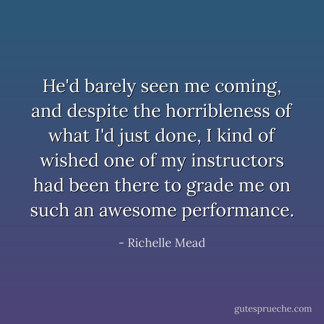 He'd barely seen me coming, and despite the horribleness of what I'd just done, I kind of wished one of my instructors had been there to grade me on such an awesome performance. - Richelle Mead