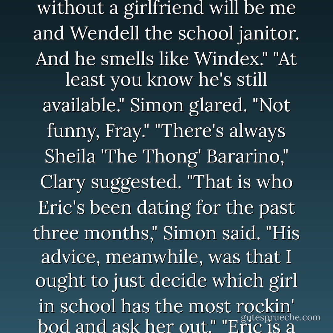 Who cares if you have a girlfriend, anyway?"<br />"I care," Simon said gloomily. "Pretty soon the only people left without a girlfriend will be me and Wendell the school janitor. And he smells like Windex."<br />"At least you know he's still available."<br />Simon glared. "Not funny, Fray."<br />"There's always Sheila 'The Thong' Bararino," Clary suggested.<br />"That <i>is</i> who Eric's been dating for the past three months," Simon said. "His advice, meanwhile, was that I ought to just decide which girl in school has the most rockin' bod and ask her out."<br />"Eric is a sexist pig," Clary said. "Maybe you should call your band The Sexist Pigs."<br />"It has a ring to it. - Cassandra Clare