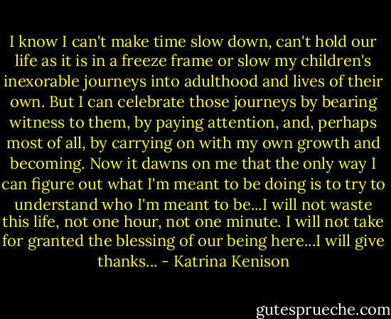 I know I can't make time slow down, can't hold our life as it is in a freeze frame or slow my children's inexorable journeys into adulthood and lives of their own. But I can celebrate those journeys by bearing witness to them, by paying attention, and, perhaps most of all, by carrying on with my own growth and becoming. Now it dawns on me that the only way I can figure out what I'm meant to be doing is to try to understand who I'm meant to be...I will not waste this life, not one hour, not one minute. I will not take for granted the blessing of our being here...I will give thanks... - Katrina Kenison