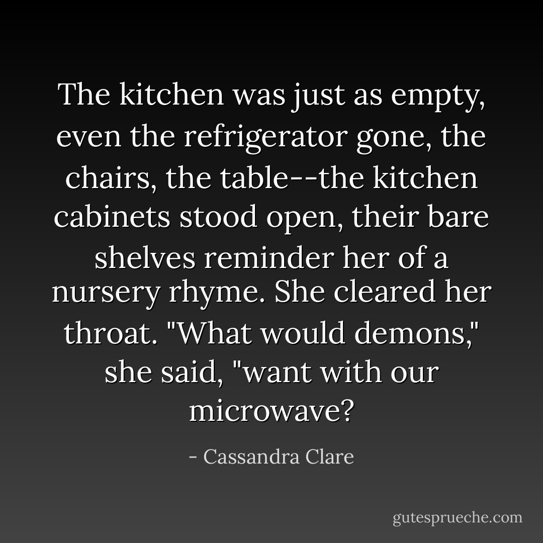 The kitchen was just as empty, even the refrigerator gone, the chairs, the table--the kitchen cabinets stood open, their bare shelves reminder her of a nursery rhyme. She cleared her throat. "What would demons," she said, "want with our microwave? - Cassandra Clare