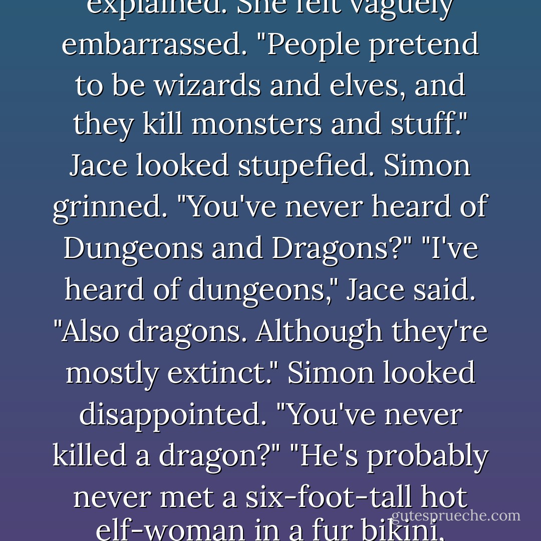 It's like Dungeons and Dragons, but <i>real</i>."<br />Jace was looking at Simon as if he were some bizarre species of insect. "It's like what?"<br />"It's a game," Clary explained. She felt vaguely embarrassed. "People pretend to be wizards and elves, and they kill monsters and stuff."<br />Jace looked stupefied.<br />Simon grinned. "You've never heard of Dungeons and Dragons?"<br />"I've heard of dungeons," Jace said. "Also dragons. Although they're mostly extinct."<br />Simon looked disappointed. "You've never killed a dragon?"<br />"He's probably never met a six-foot-tall hot elf-woman in a fur bikini, either," Clary said irritably. "Lay off, Simon."<br />"Real elves are about eight inches tall," Jace pointed out. "Also, they bite. - Cassandra Clare