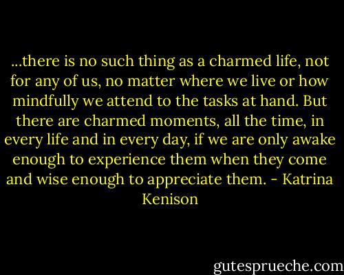 ...there is no such thing as a charmed life, not for any of us, no matter where we live or how mindfully we attend to the tasks at hand. But there are charmed moments, all the time, in every life and in every day, if we are only awake enough to experience them when they come and wise enough to appreciate them. - Katrina Kenison