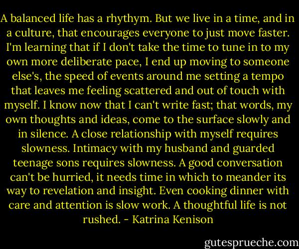 A balanced life has a rhythym. But we live in a time, and in a culture, that encourages everyone to just move faster. I'm learning that if I don't take the time to tune in to my own more deliberate pace, I end up moving to someone else's, the speed of events around me setting a tempo that leaves me feeling scattered and out of touch with myself. I know now that I can't write fast; that words, my own thoughts and ideas, come to the surface slowly and in silence. A close relationship with myself requires slowness. Intimacy with my husband and guarded teenage sons requires slowness. A good conversation can't be hurried, it needs time in which to meander its way to revelation and insight. Even cooking dinner with care and attention is slow work. A thoughtful life is not rushed. - Katrina Kenison