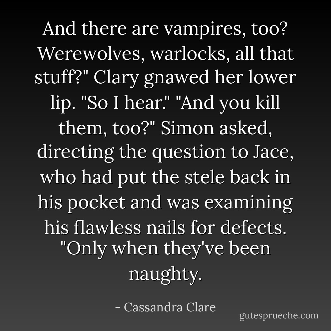And there are vampires, too? Werewolves, warlocks, all that stuff?"<br />Clary gnawed her lower lip. "So I hear."<br />"And you kill them, too?" Simon asked, directing the question to Jace, who had put the stele back in his pocket and was examining his flawless nails for defects.<br />"Only when they've been naughty. - Cassandra Clare