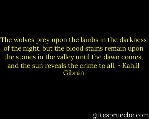 The wolves prey upon the lambs in the darkness of the night, but the blood stains remain upon the stones in the valley until the dawn comes, and the sun reveals the crime to all. - Kahlil Gibran