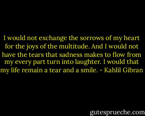 I would not exchange the sorrows of my heart for the joys of the multitude. And I would not have the tears that sadness makes to flow from my every part turn into laughter. I would that my life remain a tear and a smile. - Kahlil Gibran