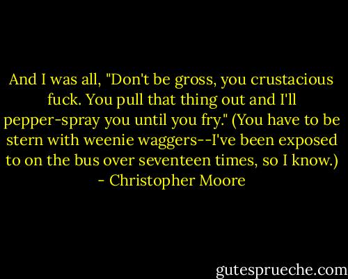 And I was all, "Don't be gross, you crustacious fuck. You pull that thing out and I'll pepper-spray you until you fry." (You have to be stern with weenie waggers--I've been exposed to on the bus over seventeen times, so I know.) - Christopher Moore