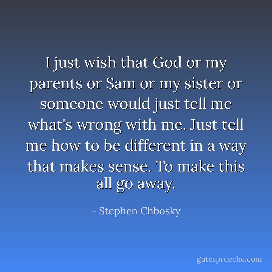 I just wish that God or my parents or Sam or my sister or someone would just tell me what's wrong with me. Just tell me how to be different in a way that makes sense. To make this all go away. - Stephen Chbosky