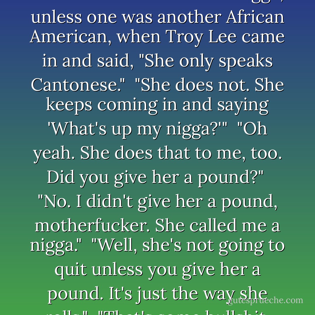 Lash had been explaining to her that it's impolite to refer to an African American as a nigga, unless one was another African American, when Troy Lee came in and said, "She only speaks Cantonese."<br /><br />"She does not. She keeps coming in and saying 'What's up my nigga?'"<br /><br />"Oh yeah. She does that to me, too. Did you give her a pound?"<br /><br />"No. I didn't give her a pound, motherfucker. She called me a nigga."<br /><br />"Well, she's not going to quit unless you give her a pound. It's just the way she rolls."<br /><br />"That's some bullshit, Troy."<br /><br />"It's her couch. - Christopher Moore