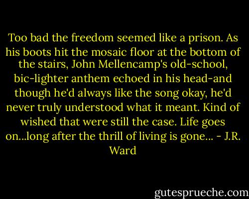 Too bad the freedom seemed like a prison.<br />As his boots hit the mosaic floor at the bottom of the stairs, John Mellencamp's old-school, bic-lighter anthem echoed in his head-and though he'd always like the song okay, he'd never truly understood what it meant.<br />Kind of wished that were still the case.<br />Life goes on...long after the thrill of living is gone... - J.R. Ward